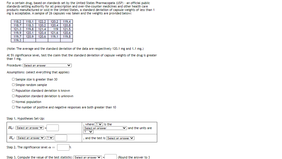 For a certain drug, based on standards set by the United States Pharmacopeia (USP) - an official public
standards-setting authority for all prescription and over-the-counter medicines and other health care
products manufactured or sold in the United States, a standard deviation of capsule weights of less than 1
mg is acceptable. A sample of 26 capsules was taken and the weights are provided below:
122.2 120.2| 119.4
120.8
119 121.5
120.6
119.8
118.2
118.1
|118.7
121.3
119.8
|119.9 120.1
119.7 120.9
118.3 120.2 120.4
121.4
120.4
121.6
120.6
119.1
| 119.3
(Note: The average and the standard deviation of the data are respectively 120.1 mg and 1.1 mg.)
At 5% significance level, test the claim that the standard deviation of capsule weights of the drug is greater
than 1 mg.
Procedure: Select an answer
Assumptions: (select everything that applies)
O Sample size is greater than 30
O Simple random sample
O Population standard deviation is known
O Population standard deviation is unknown
O Normal population
O The number of positive and negative responses are both greater than 10
Step 1. Hypotheses Set-Up:
where ? V is the
Select an answer
Ho: Select an answer
V =
vand the units are
?
H: Select an answer v?v
and the test is Select an answer V
Step 2. The significance level a =
Step 3. Compute the value of the test statistic: Select an answer v =
(Round the answer to 3
