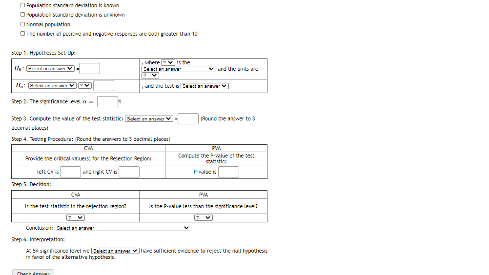 O Population standard deviation is known
O Population standard deviation is unknown
O Normal population
O The number of positive and negative responses are both greater than 10
Step 1. Hypotheses Set-Up:
where ? v is the
Hn: Select an answer V =
Select an answer
v and the units are
H: Select an answer v? v
,and the test is Select an answer v
Step 2. The significance level a =
Step 3. Compute the value of the test statistic: Select an answer v
(Round the answer to 3
decimal places)
Step 4. Testing Procedure: (Round the answers to 3 decimal places)
CVA
PVA
Compute the P-value of the test
statistic:
Provide the critical value(s) for the Rejection Region:
left CV is
and right CV is
P-value is
Step 5. Decision:
CVA
PVA
Is the test statistic in the rejection region?
Is the P-value less than the significance level?
?
Conclusion: Select an answer
Step 6. Interpretation:
At 5% significance level we Select an answer v have sufficient evidence to reject the null hypothesis
in favor of the alternative hypothesis.
Check Anover
