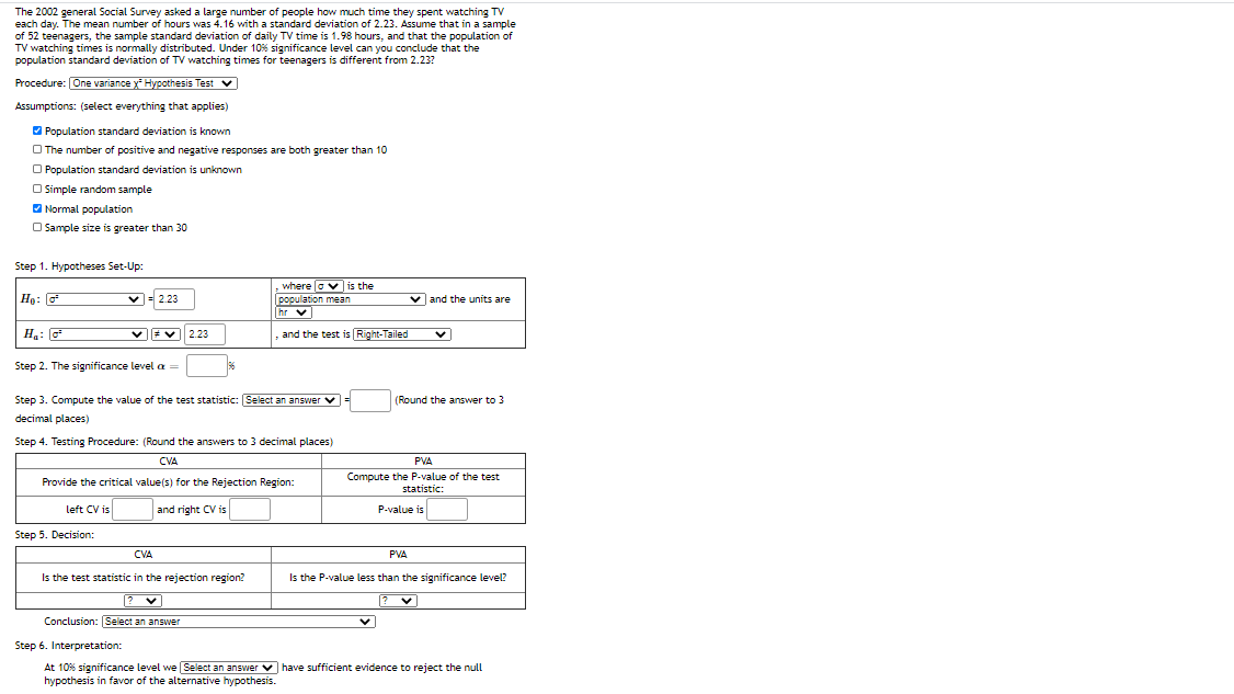 The 2002 general Social Survey asked a large number of people how much time they spent watching TV
each day. The mean number of hours was 4.16 with a standard deviation of 2.23. Assume that in a sample
of 52 teenagers, the sample standard deviation of daily TV time is 1.98 hours, and that the population of
TV watching times is normally distributed. Under 10% significance level can you conclude that the
population standard deviation of TV watching times for teenagers is different from 2.23?
Procedure: One variance y- Hypothesis Test v
Assumptions: (select everything that applies)
O Population standard deviation is known
O The number of positive and negative responses are both greater than 10
O Population standard deviation is unknown
O Simple random sample
O Normal population
O Sample size is greater than 30
Step 1. Hypotheses Set-Up:
Họ: o
v- 2.23
where ovis the
population mean
v and the units are
hr v
H:
2.23
and the test is Right-Tailed
Step 2. The significance level a
Step 3. Compute the value of the test statistic: Select an answer v =
(Round the answer to 3
decimal places)
Step 4. Testing Procedure: (Round the answers to 3 decimal places)
CVA
PVA
Compute the P-value of the test
statistic:
Provide the critical value(s) for the Rejection Region:
left CV is
and right CV is
P-value is
Step 5. Decision:
CVA
PVA
Is the test statistic in the rejection region?
Is the P-value less than the significance level?
Conclusion: Select an answer
Step 6. Interpretation:
At 10% significance level we Select an answer v have sufficient evidence to reject the null
hypothesis in favor of the alternative hypothesis.
