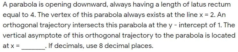 A parabola is opening downward, always having a length of latus rectum
equal to 4. The vertex of this parabola always exists at the line x = 2. An
orthogonal trajectory intersects this parabola at the y - intercept of 1. The
vertical asymptote of this orthogonal trajectory to the parabola is located
at x =
If decimals, use 8 decimal places.
