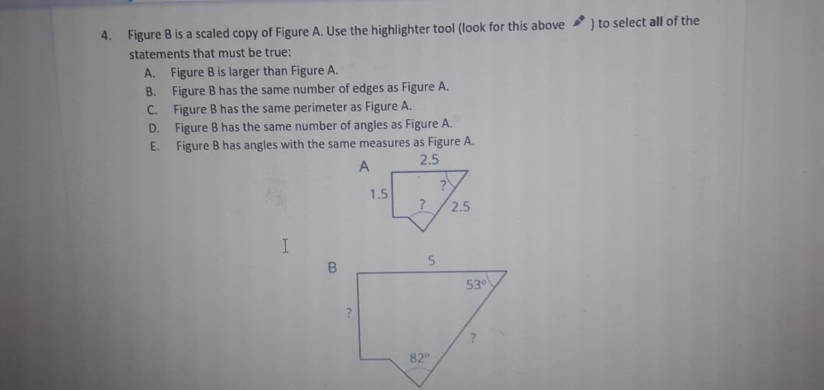 Figure B is a scaled copy of Figure A. Use the highlighter tool (look for this above
) to select all of the
statements that must be true:
A. Figure B is larger than Figure A.
Figure B has the same number of edges as Figure A.
C. Figure B has the same perimeter as Figure A.
D. Figure B has the same number of angles as Figure A.
В.
E. Figure B has angles with the same measures as Figure A.
