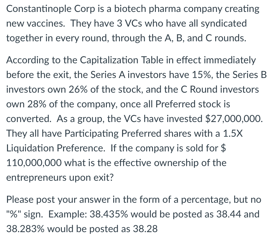Constantinople Corp is a biotech pharma company creating
new vaccines. They have 3 VCs who have all syndicated
together in every round, through the A, B, and C rounds.
According to the Capitalization Table in effect immediately
before the exit, the Series A investors have 15%, the Series B
investors own 26% of the stock, and the C Round investors
own 28% of the company, once all Preferred stock is
converted. As a group, the VCs have invested $27,000,000.
They all have Participating Preferred shares with a 1.5X
Liquidation Preference. If the company is sold for $
110,000,000 what is the effective ownership of the
entrepreneurs upon exit?
Please post your answer in the form of a percentage, but no
"%" sign. Example: 38.435% would be posted as 38.44 and
38.283% would be posted as 38.28
