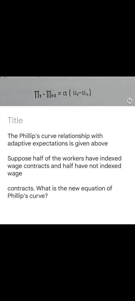 TT- Tes =a ( u-U,)
Title
The Phillip's curve relationship with
adaptive expectations is given above
Suppose half of the workers have indexed
wage contracts and half have not indexed
wage
contracts. What is the new equation of
Phillip's curve?
