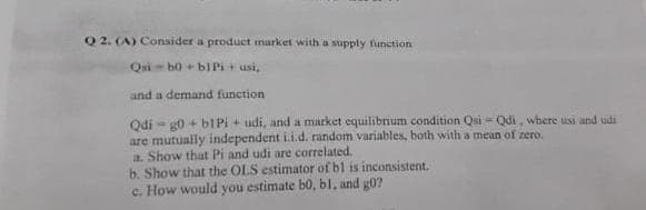 Q 2. (A) Consider a product inarket with a supply funetion
Qui- b0 + bIPi+ usi,
and a demand function
Qdi- g0 + b1Pi + udi, and a market equilibnum condition Qsi = Qdi, wbere usi and udi
are mutually independent i.i.d. random variables, both with a mean of zero.
a. Show that Pi and udi are correlated.
b. Show that the OLS estimator of bl is inconsistent.
c. How would you estimate b0, bl, and g0?
