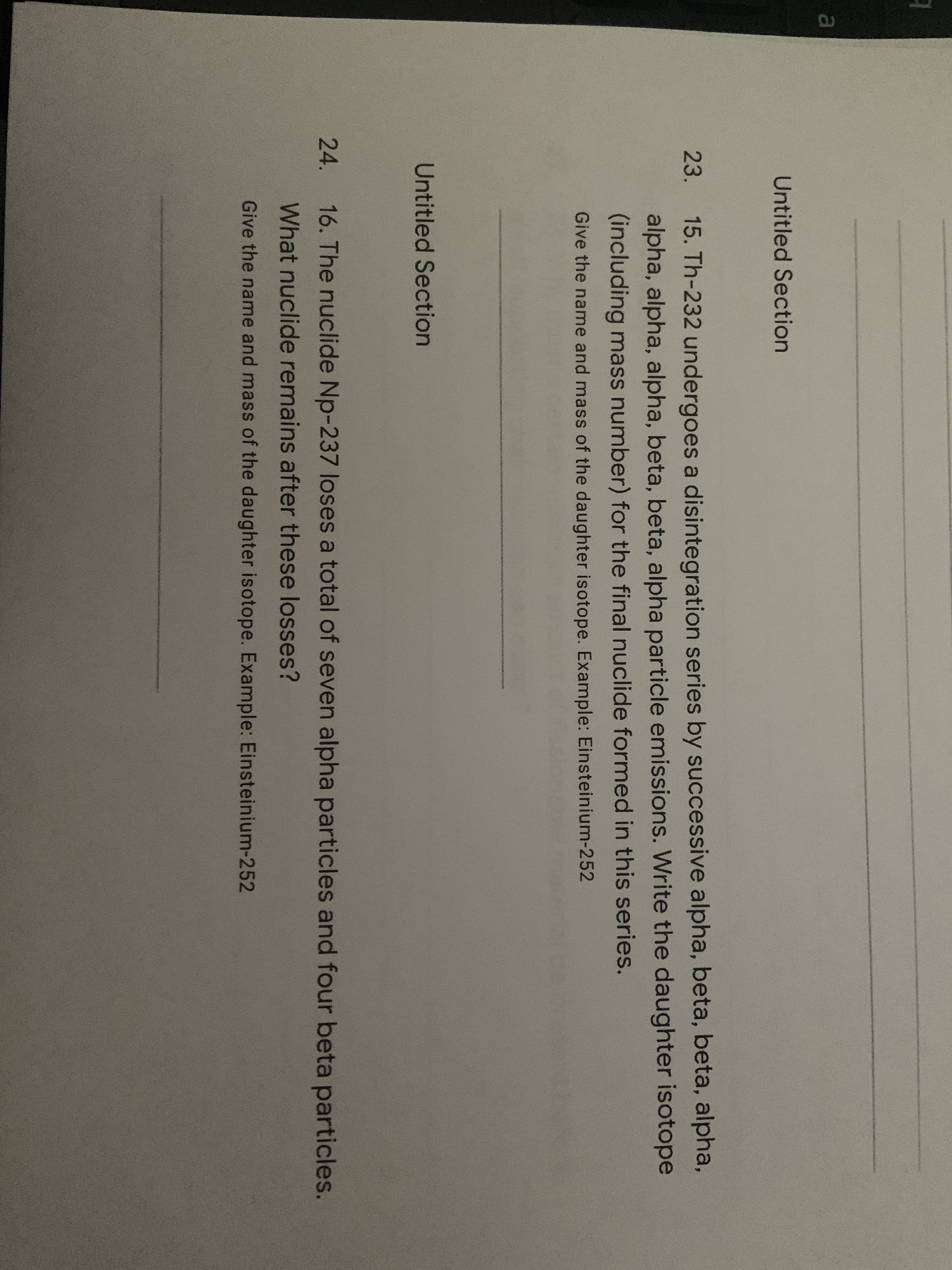 15. Th-232 undergoes a disintegration series by successive alpha, beta, beta, alpha,
alpha, alpha, alpha, beta, beta, alpha particle emissions. Write the daughter isotope
(including mass number) for the final nuclide formed in this series.
23.
Give the name and mass of the daughter isotope. Example: Einsteinium-252
