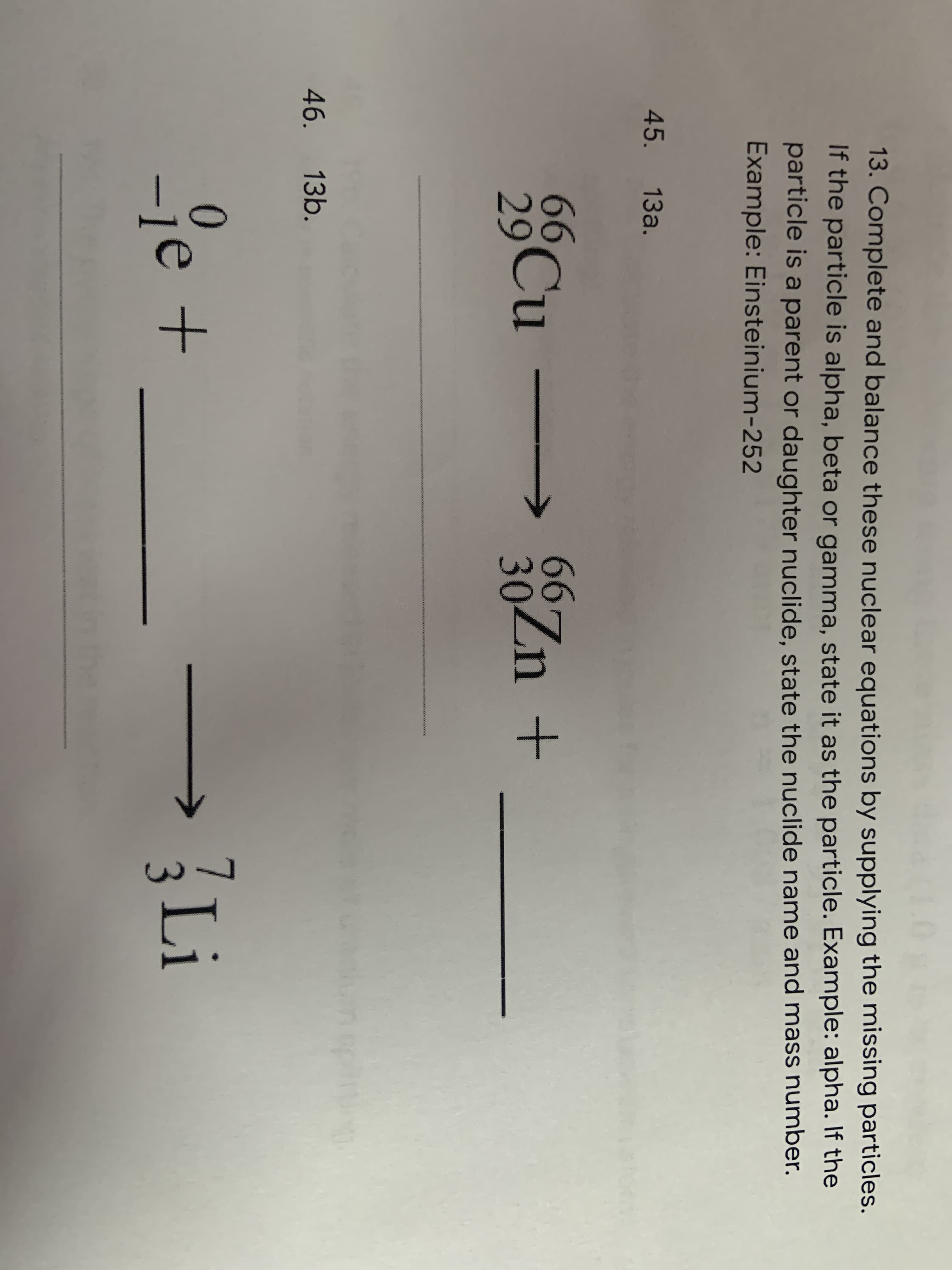 13. Complete and balance these nuclear equations by supplying the missir
If the particle is alpha, beta or gamma, state it as the particle. Example: alp
particle is a parent or daughter nuclide, state the nuclide name and mass
Example: Einsteinium-252
45. 13a.
