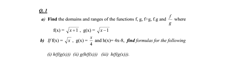 Q. 1
a) Find the domains and ranges of the functions f, g, ftg, f.g and
where
f(x) = Jx+1, g(x) = /x-1
b) If f(x) = \x , g(x) =
and h(x)= 4x-8, find formulas for the following
4
%3D
(i) h(f(g(x))) (ii) g(h(f(x))) (iii) h(f(g(x))).
