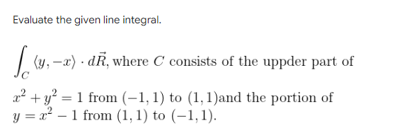 Evaluate the given line integral.
| (y, –x) · dR, where C consists of the uppder part of
x² + y? = 1 from (-1, 1) to (1,1)and the portion of
y = x – 1 from (1, 1) to (–1,1).
