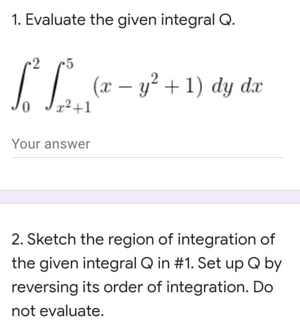 1. Evaluate the given integral Q.
C. S
(x − y² + 1) dy dx
x²+1
Your answer
2. Sketch the region of integration of
the given integral Q in #1. Set up Q by
reversing its order of integration. Do
not evaluate.