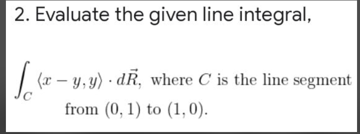 2. Evaluate the given line integral,
(x – y, y) · dR, where C is the line segment
from (0, 1) to (1,0).
