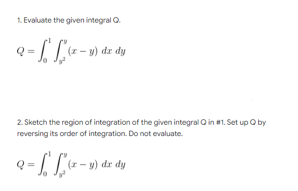 1. Evaluate the given integral Q.
a = f £²²
L [²(x - y)
Q
dx dy
2. Sketch the region of integration of the given integral Q in #1. Set up Q by
reversing its order of integration. Do not evaluate.
Q
L.²
(x - y) dx dy