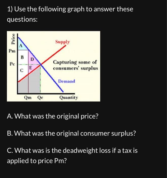 1) Use the following graph to answer these
questions:
Price
Pm
Pe
A
B
C
DE
Qm Qc
Supply
Capturing some of
consumers' surplus
Demand
Quantity
A. What was the original price?
B. What was the original consumer surplus?
C. What was is the deadweight loss if a tax is
applied to price Pm?