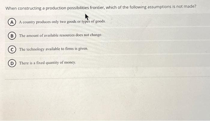 When constructing a production possibilities frontier, which of the following assumptions is not made?
(A) A country produces only two goods or types of goods.
(B) The amount of available resources does not change.
The technology available to firms is given.
There is a fixed quantity of money.