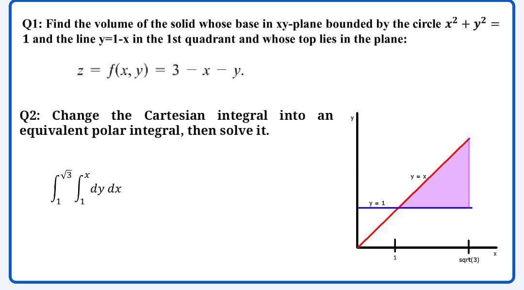 Q1: Find the volume of the solid whose base in xy-plane bounded by the circle x2 + y2 =
1 and the line y=1-x in the 1st quadrant and whose top lies in the plane:
z = f(x, y) = 3 – x - y.
Q2: Change the Cartesian integral into
equivalent polar integral, then solve it.
an
V3
y = x
dy dx
y = 1
sqrt(3)

