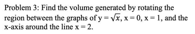 Problem 3: Find the volume generated by rotating the
region between the graphs of y = Vx, x = 0, x = 1, and the
X-axis around the line x = 2.
