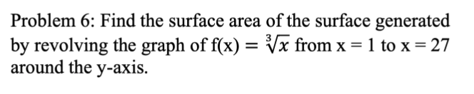 Problem 6: Find the surface area of the surface generated
by revolving the graph of f(x) = Vx from x = 1 to x = 27
around the y-axis.
