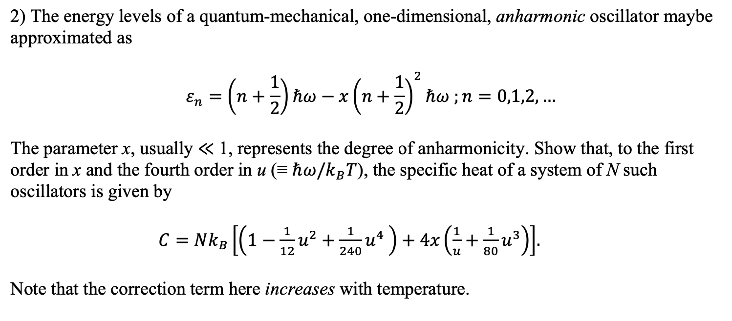 2) The energy levels of a quantum-mechanical, one-dimensional, anharmonic oscillator maybe
approximated as
2
=(n
* (n + )'
En
hw ;n = 0,1,2,...
(++) =
The parameter x, usually « 1, represents the degree of anharmonicity. Show that, to the first
order in x and the fourth order in u (= ħw/kgT), the specific heat of a system of N such
oscillators is given by
C = Nk [(1-u² + *)+ 4x (: + *)].
240
80
Note that the correction term here increases with temperature.
