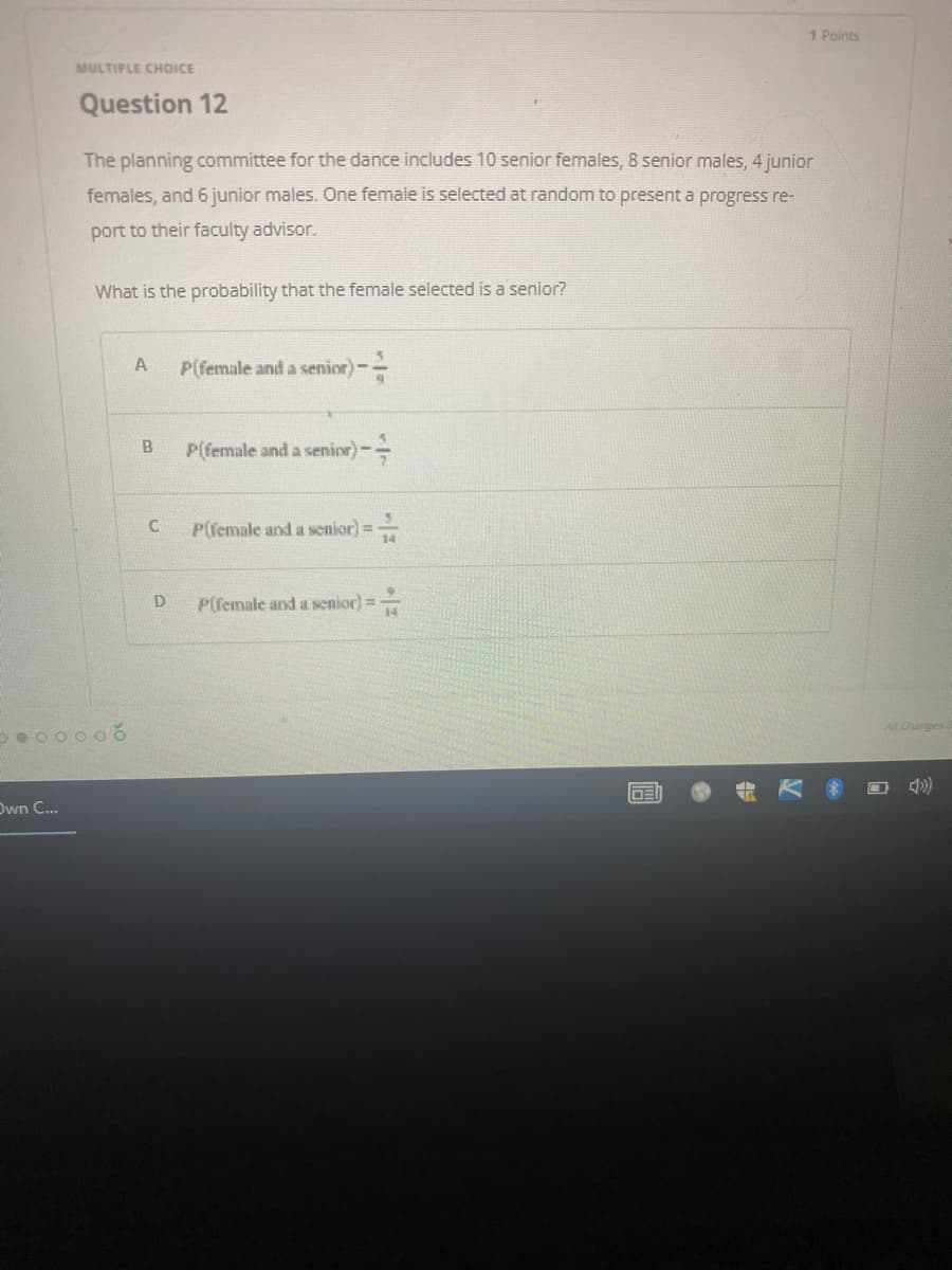 1 Points
MULTIPLE CHOICE
Question 12
The planning committee for the dance includes 10 senior females, 8 senior males, 4 junior
females, and 6 junior males. One female is selected at random to present a progress re-
port to their faculty advisor.
What is the probability that the female selected is a senior?
A
P(female and a senior) -
P(female and a senior) -
P(female and a senior] =
P(female and a senior) =
●00000
Own C...
B
C
D
-
-
A
DEI
V
All Changes S