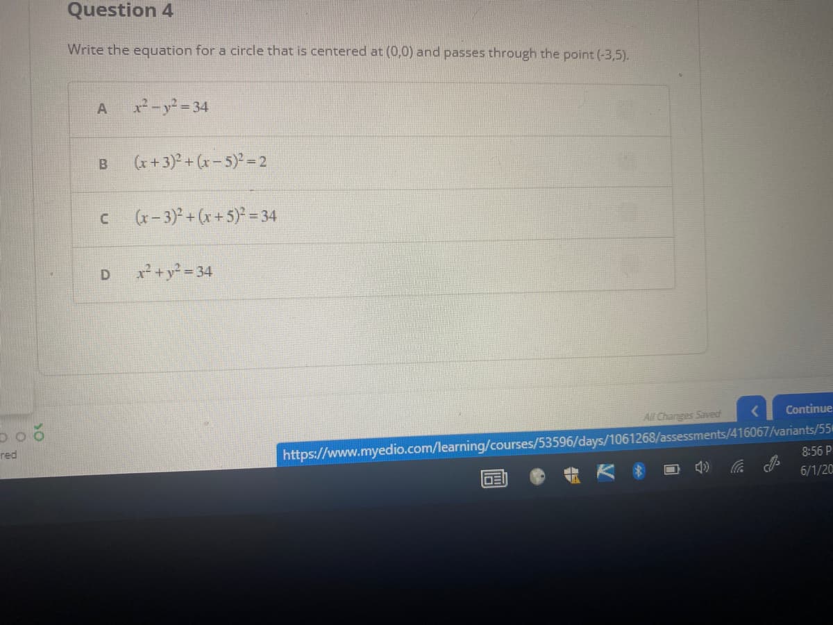 boo
red
Question 4
Write the equation for a circle that is centered at (0,0) and passes through the point (-3,5).
A
x²-y²=34
B
(x+3)² + (x - 5)² = 2
C
(x-3)² + (x + 5)² = 34
D
x² + y² = 34
All Changes Saved
Continue
https://www.myedio.com/learning/courses/53596/days/1061268/assessments/416067/variants/55
8:56 P
DEI
4)
6/1/20