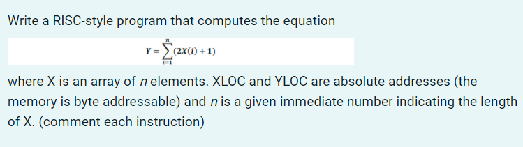 Write a RISC-style program that computes the equation
v-Żex» +1)
where X is an array of n elements. XLOC and YLOC are absolute addresses (the
memory is byte addressable) and n is a given immediate number indicating the length
of X. (comment each instruction)
