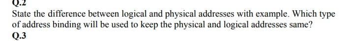 State the difference between logical and physical addresses with example. Which type
of address binding will be used to keep the physical and logical addresses same?
Q.3
