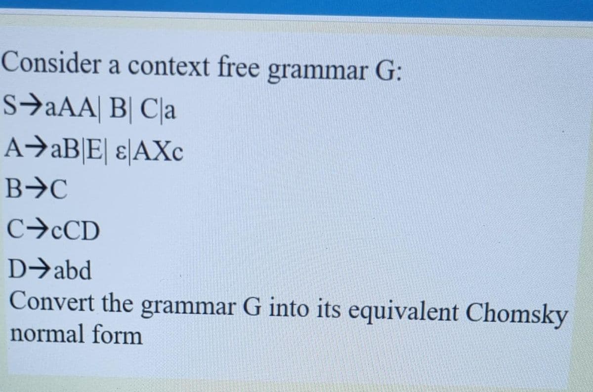 Consider a context free grammar G:
s→aAA| B| C\a
A→AB|E] ɛ\AXc
C→CCD
D→abd
Convert the grammar G into its equivalent Chomsky
normal form
