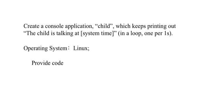 Create a console application, "child", which keeps printing out
"The child is talking at [system time]" (in a loop, one per 1s).
Operating System: Linux;
Provide code

