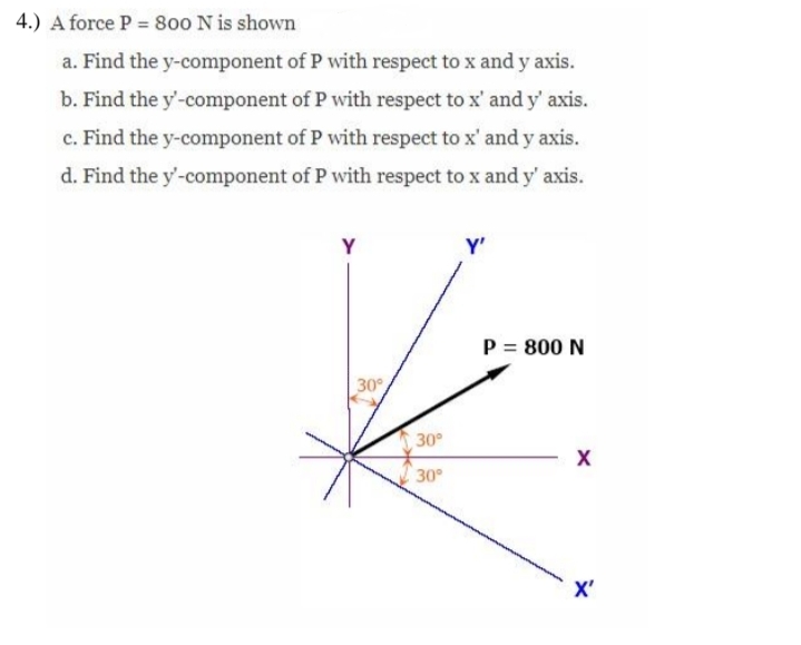 4.) A force P = 800 N is shown
a. Find the y-component of P with respect to x and y axis.
b. Find the y'-component of P with respect to x' and y' axis.
c. Find the y-component of P with respect to x' and y axis.
d. Find the y'-component of P with respect to x and y' axis.
Y
Y'
P = 800 N
30°
30°
30
X'
