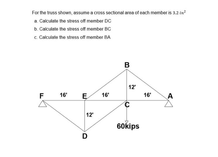 For the truss shown, assume a cross sectional area of each member is 3.2 in?
a. Calculate the stress off member DC
b. Calculate the stress off member BC
c. Calculate the stress off member BA
12'
F
16'
16'
16'
A
12'
60kips
D
