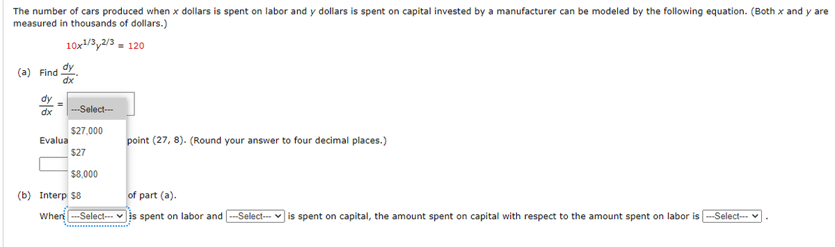 The number of cars produced when x dollars is spent on labor and y dollars is spent on capital invested by a manufacturer can be modeled by the following equation. (Both x and y are
measured in thousands of dollars.)
10x1/3y2/3 = 120
dy
(a) Find
dx
dy
---Select---
dx
$27,000
Evalua
point (27, 8). (Round your answer to four decimal places.)
$27
$8,000
(b) Interp $8
of part (a).
When --Select--- v is spent on labor and ---Select--- v is spent on capital, the amount spent on capital with respect to the amount spent on labor is ---Select--- v
