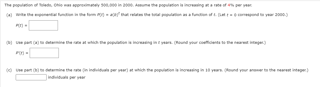 The population of Toledo, Ohio was approximately 500,000 in 2000. Assume the population is increasing at a rate of 4% per year.
(a) Write the exponential function in the form P(t) = a(b)* that relates the total population as a function of t. (Let t = 0 correspond to year 2000.)
P(t) =
(b) Use part (a) to determine the rate at which the population is increasing in t years. (Round your coefficients to the nearest integer.)
P'(t) =
(c) Use part (b) to determine the rate (in individuals per year) at which the population is increasing in 10 years. (Round your answer to the nearest integer.)
individuals per year
