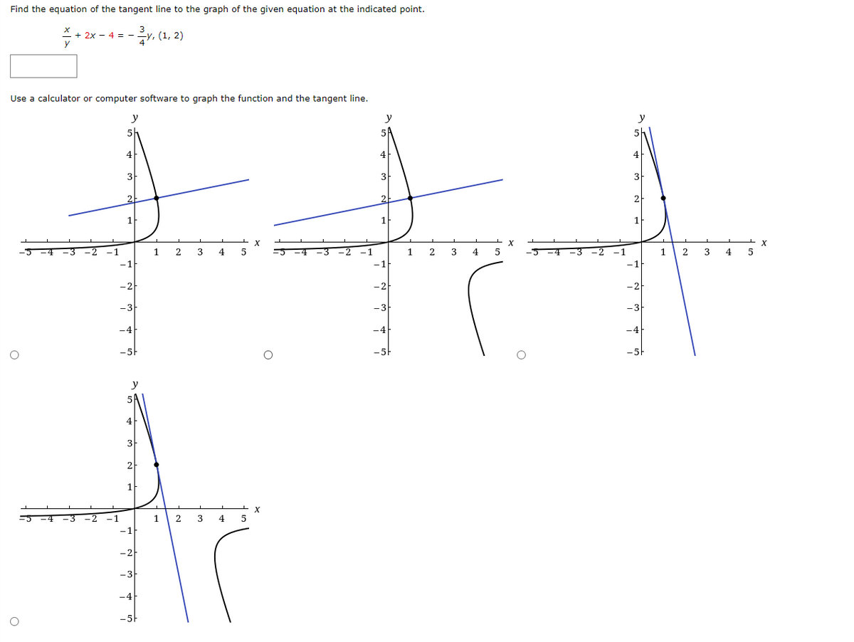 Find the equation of the tangent line to the graph of the given equation at the indicated point.
y, (1, 2)
2x - 4 = -
Use a calculator or computer software to graph the function and the tangent line.
y
y
4
3
2
X
1
2
3
4
5
1
2
3
4
-2
-1
1.
3
4
-1
-1
-2
-3
-3
-4
-4
-5
4
3
2
X
-1
1
4
-1
-2
-3
