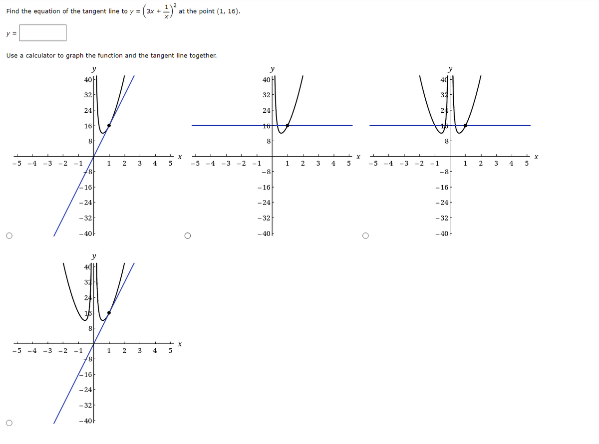Find the equation of the tangent line to y =
112
at the point (1, 16).
Зх +
y =
Use a calculator to graph the function and the tangent line together.
y
y
40H
40H
32
32
32
24
24
24
16-
16
16
8F
8
8
-5 -4
-3
-2 -1
1 2
3
4
-5 -4
-3
-2
-1
1
2
4
5
-5 -4
-3 -2 -1
1 2 3
4
-8
-8H
-16
- 16
- 16
- 24
- 24
-24
- 32
- 32
- 32
-40F
-40F
-40
y
32
24
16
8
-5 -4
-3 -2 -1
1
2
3
4
5
-16
-24
- 32
-40
