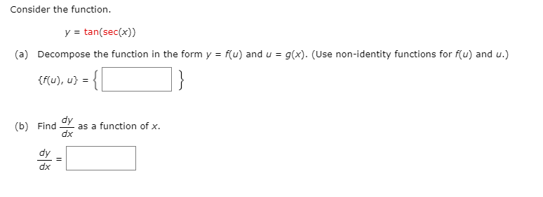 Consider the function.
y = tan(sec(x))
(a) Decompose the function in the form y = f(u) and u = g(x). (Use non-identity functions for f(u) and u.)
{f(u), u} =
dy
(b) Find
as a function of x.
dx
dy
dx
