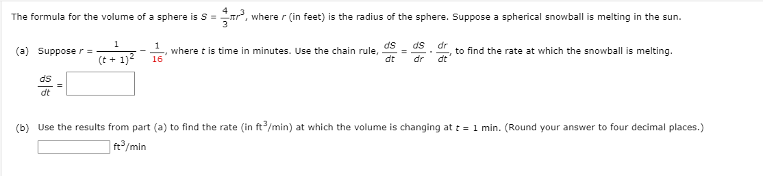 The formula for the volume of a sphere is S =
where r (in feet) is the radius of the sphere. Suppose a spherical snowball is melting in the sun.
ds
ds
1.
where t is time in minutes. Use the chain rule,
16
dr
to find the rate at which the snowball is melting.
dt
(a) Supposer =
(t + 1)2
dt
dr
ds
dt
(b) Use the results from part (a) to find the rate (in ft/min) at which the volume is changing at t = 1 min. (Round your answer to four decimal places.)
| ft³/min
