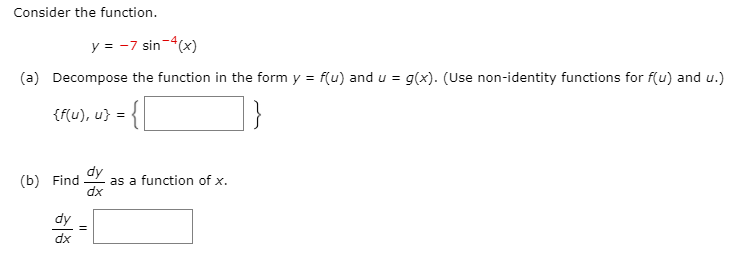 Consider the function.
y = -7 sin-4(x)
(a) Decompose the function in the form y = f(u) and u = g(x). (Use non-identity functions for f(u) and u.)
{f(u), u} =
dy
(b) Find
as a function of x.
dx
dy
dx
