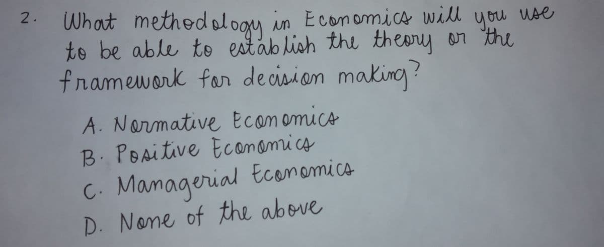 2.
What methodal
loom in Economics will use
ogy
to be able to estáb lish the theory or the
framework far decisian makino ?
you
A. Narmative Ecomomico
B. Positive Econamics
C. Managerial Ecanomice
D. None of the above
