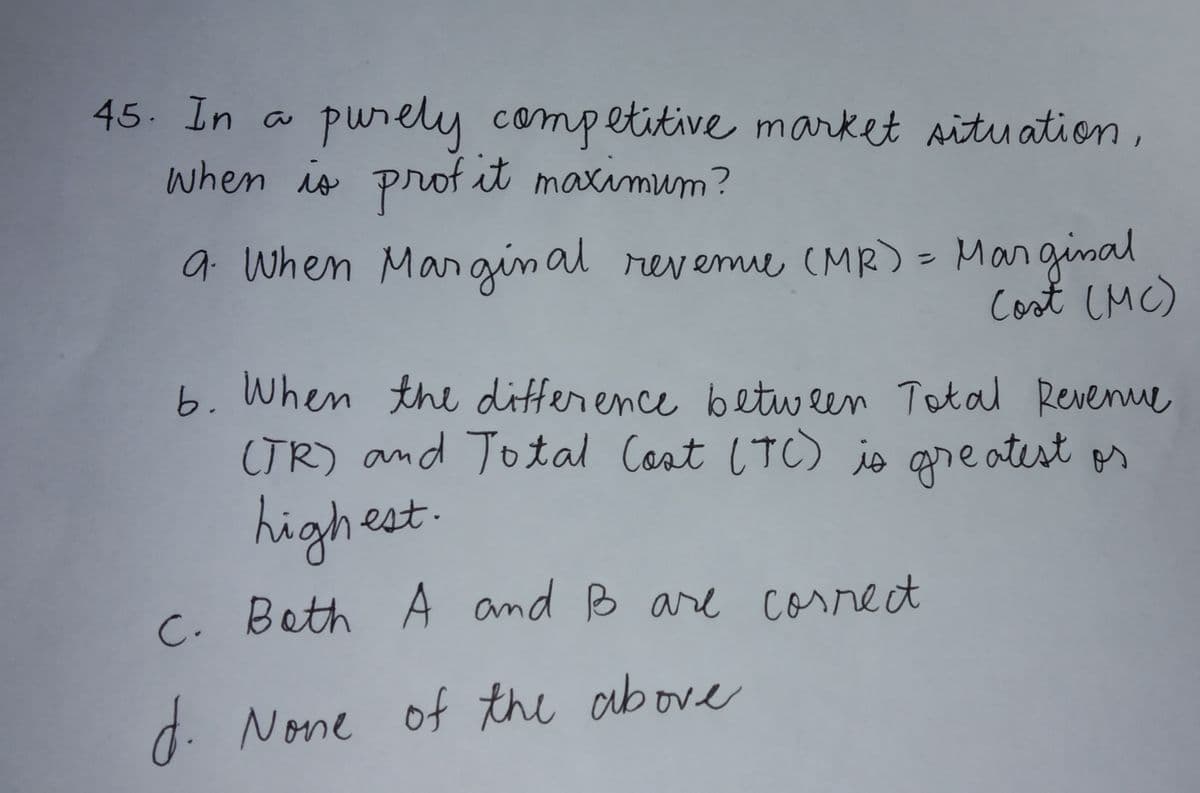 45. In a
purely competitive market aitu ation,
when is prof it maxamum?
a. When Margin al revemie (MR) = Marginal
Cost CMC)
b. When the difference betw een Total Revenue
CTR) and Total Cost (TC) jo areatest os
highest
C. Beth A and B are correct
d. None of the above
