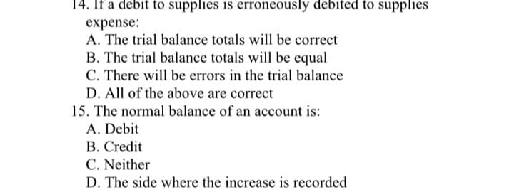 14. If a debit to supplies is erroneously debited to supplies
expense:
A. The trial balance totals will be correct
B. The trial balance totals will be equal
C. There will be errors in the trial balance
D. All of the above are correct
15. The normal balance of an account is:
A. Debit
B. Credit
C. Neither
D. The side where the increase is recorded
