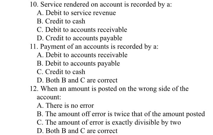 10. Service rendered on account is recorded by a:
A. Debit to service revenue
B. Credit to cash
C. Debit to accounts receivable
D. Credit to accounts payable
11. Payment of an accounts is recorded by a:
A. Debit to accounts receivable
B. Debit to accounts payable
C. Credit to cash
D. Both B and C are correct
12. When an amount is posted on the wrong side of the
account:
A. There is no error
B. The amount off error is twice that of the amount posted
C. The amount of error is exactly divisible by two
D. Both B and C are correct
