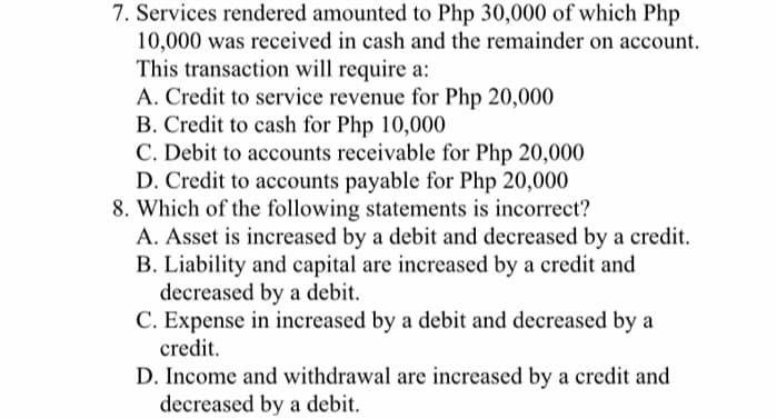 7. Services rendered amounted to Php 30,000 of which Php
10,000 was received in cash and the remainder on account.
This transaction will require a:
A. Credit to service revenue for Php 20,000
B. Credit to cash for Php 10,000
C. Debit to accounts receivable for Php 20,000
D. Credit to accounts payable for Php 20,000
8. Which of the following statements is incorrect?
A. Asset is increased by a debit and decreased by a credit.
B. Liability and capital are increased by a credit and
decreased by a debit.
C. Expense in increased by a debit and decreased by a
credit.
D. Income and withdrawal are increased by a credit and
decreased by a debit.
