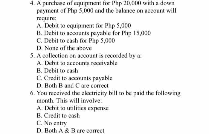 4. A purchase of equipment for Php 20,000 with a down
payment of Php 5,000 and the balance on account will
require:
A. Debit to equipment for Php 5,000
B. Debit to accounts payable for Php 15,000
C. Debit to cash for Php 5,000
D. None of the above
5. A collection on account is recorded by a:
A. Debit to accounts receivable
B. Debit to cash
C. Credit to accounts payable
D. Both B and C are correct
6. You received the electricity bill to be paid the following
month. This will involve:
A. Debit to utilities expense
B. Credit to cash
C. No entry
D. Both A & B are correct
