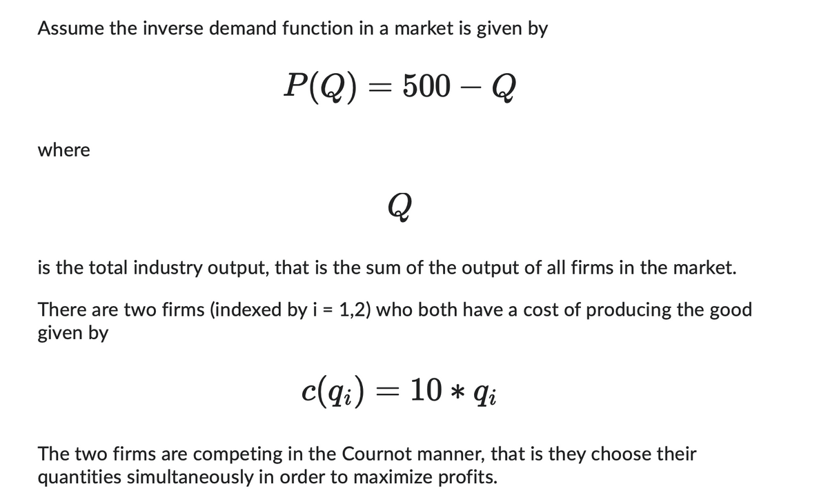 Assume the inverse demand function in a market is given by
P(Q) = 500 - Q
where
Q
is the total industry output, that is the sum of the output of all firms in the market.
There are two firms (indexed by i = 1,2) who both have a cost of producing the good
given by
c(qi)
=
10 * qi
The two firms are competing in the Cournot manner, that is they choose their
quantities simultaneously in order to maximize profits.