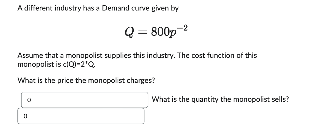 A different industry has a Demand curve given by
Q = 800p
-2
Assume that a monopolist supplies this industry. The cost function of this
monopolist is c(Q)=2*Q.
What is the price the monopolist charges?
0
0
What is the quantity the monopolist sells?