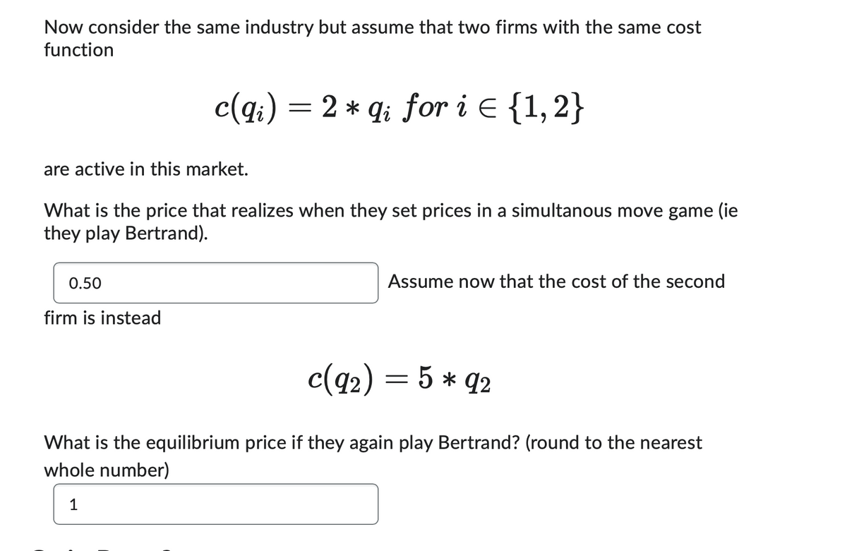 Now consider the same industry but assume that two firms with the same cost
function
*
c(qi) = 2 × qi for i = {1,2}
are active in this market.
What is the price that realizes when they set prices in a simultanous move game (ie
they play Bertrand).
0.50
firm is instead
Assume now that the cost of the second
c(92) = 5* 92
What is the equilibrium price if they again play Bertrand? (round to the nearest
whole number)
1