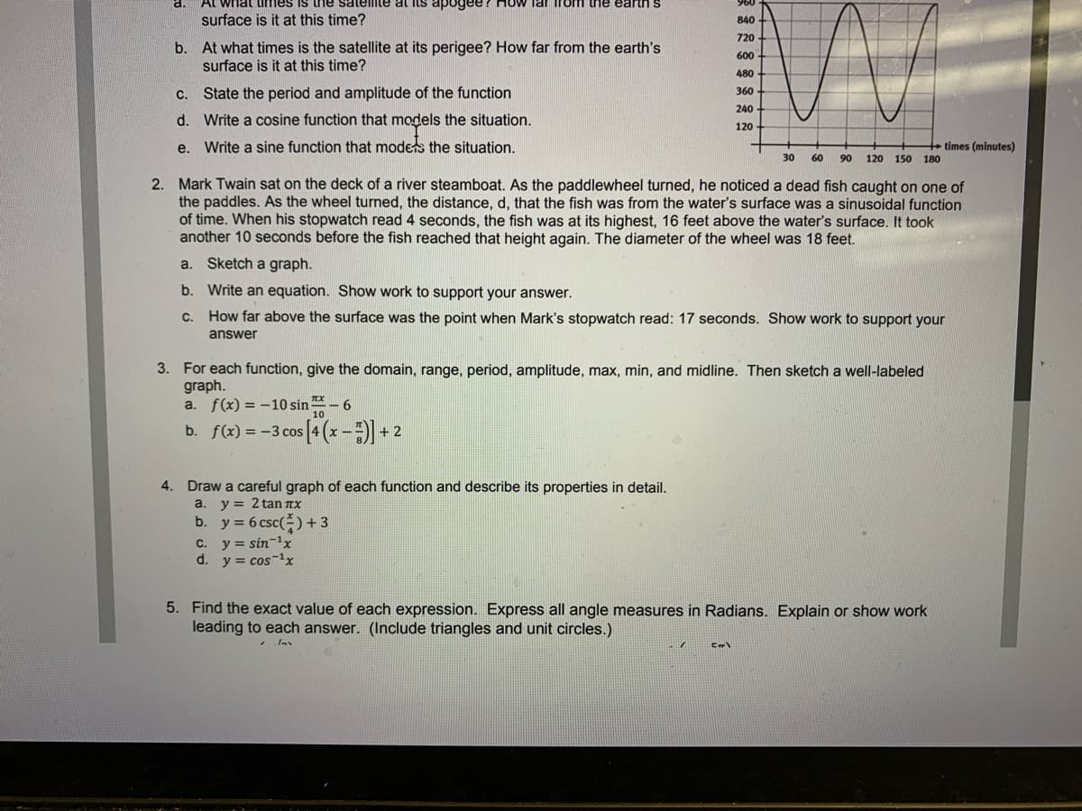 what times is the satelite at lts apogee/ How lar iroi the earth s
surface is it at this time?
840
720
b. At what times is the satellite at its perigee? How far from the earth's
surface is it at this time?
600
480
C.
State the period and amplitude of the function
360
240
d. Write a cosine function that models the situation.
120
e. Write a sine function that moders the situation.
times (minutes)
30
60
90
120 150 180
2. Mark Twain sat on the deck of a river steamboat. As the paddlewheel turned, he noticed a dead fish caught on one of
the paddles. As the wheel turned, the distance, d, that the fish was from the water's surface was a sinusoidal function
of time. When his stopwatch read 4 seconds, the fish was at its highest, 16 feet above the water's surface. It took
another 10 seconds before the fish reached that height again. The diameter of the wheel was 18 feet.
a.
Sketch a graph.
b. Write an equation. Show work to support your answer.
C.
How far above the surface was the point when Mark's stopwatch read: 17 seconds. Show work to support your
answer
3. For each function, give the domain, range, period, amplitude, max, min, and midline. Then sketch a well-labeled
graph.
a. f(x) = -10 sin-
b. f(x) = -3 cos [4 (x-) + 2
4. Draw a careful graph of each function and describe its properties in detail.
a. y = 2 tan TX
b. y = 6 csc() +3
C. y = sin-1x
d. y = cos-1x
5. Find the exact value of each expression. Express all angle measures in Radians. Explain or show work
leading to each answer. (Include triangles and unit circles.)
