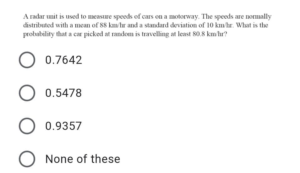 A radar unit is used to measure speeds of cars on a motorway. The speeds are normally
distributed with a mean of 88 km/hr and a standard deviation of 10 km/hr. What is the
probability that a car picked at random is travelling at least 80.8 km/hr?
0.7642
0.5478
0.9357
None of these
O O
