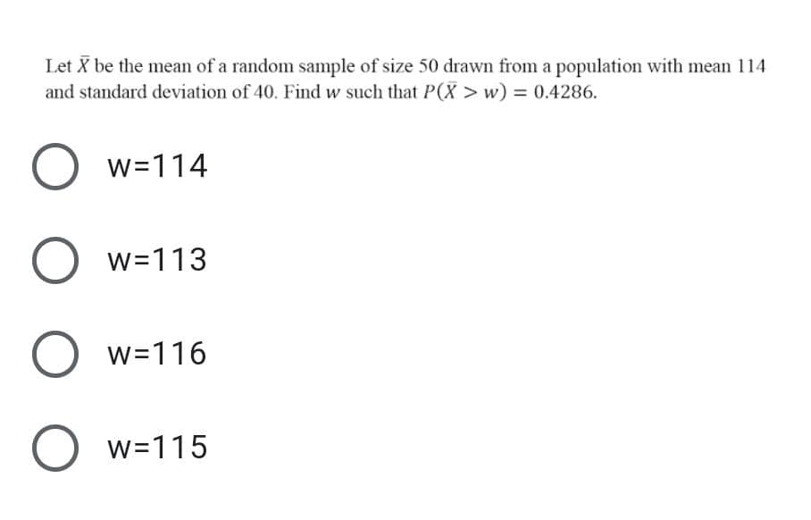 Let X be the mean of a random sample of size 50 drawn from a population with mean 114
and standard deviation of 40. Find w such that P(X > w) = 0.4286.
w=114
w=113
O w=116
O w=115
