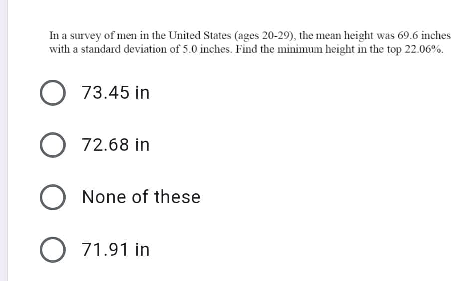 In a survey of men in the United States (ages 20-29), the mean height was 69.6 inches
with a standard deviation of 5.0 inches. Find the minimum height in the top 22.06%.
73.45 in
72.68 in
O None of these
71.91 in
