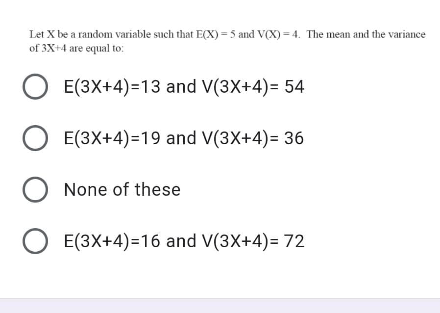 Let X be a random variable such that E(X) = 5 and V(X) = 4. The mean and the variance
of 3X+4 are equal to:
E(3X+4)=13 and V(3X+4)= 54
E(3X+4)=19 and V(3X+4)= 36
None of these
E(3X+4)=16 and V(3X+4)= 72
